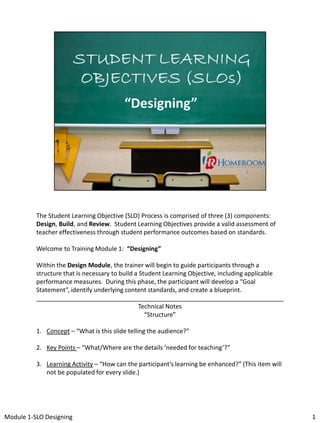 The Student Learning Objective (SLO) Process is comprised of three (3) components:
Design, Build, and Review. Student Learning Objectives provide a valid assessment of
teacher effectiveness through student performance outcomes based on standards.
Welcome to Training Module 1: “Designing”
Within the Design Module, the trainer will begin to guide participants through a
structure that is necessary to build a Student Learning Objective, including applicable
performance measures. During this phase, the participant will develop a “Goal
Statement”, identify underlying content standards, and create a blueprint.
________________________________________________________________________
Technical Notes
“Structure”

1. Concept – “What is this slide telling the audience?”
2. Key Points – “What/Where are the details ‘needed for teaching’?”
3. Learning Activity – “How can the participant’s learning be enhanced?” (This item will
not be populated for every slide.)

Module 1-SLO Designing

1

 