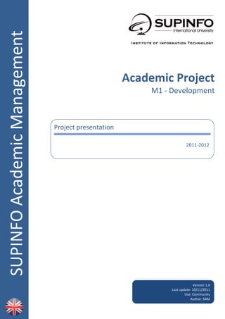 SUPINFO	
  Academic	
  Management	
  
                                        	
  
                                        	
  
                                        	
  
                                        	
  
                                        	
  
                                        	
  
                                                                                    Academic	
  Project	
  
                                        	
                                                      M1	
  -­‐	
  Development	
  
                                        	
  
                                        	
  
                                        	
  
                                        	
            Project	
  presentation	
  
                                        	
  
                                                                                                                                            	
  
                                        	
                                                                            2011-­‐2012	
  
                                        	
            	
  

                                        	
  
                                        	
  
                                        	
  
                                        	
  
                                        	
  
                                        	
  
                                        	
  
                                        	
  
                                        	
  
                                        	
  
                                        	
  
                                        	
  
                                        	
  
                                        	
  
                                        	
  
                                        	
     	
                                                                           Version	
  1.0	
  
                                                                                                         Last	
  update:	
  10/11/2011	
  
                                                                                                                    Use:	
  Community	
  
                                                                                                                       Author:	
  SAM	
  
                                                                                                                                          	
  
                                                                                                                                          	
  
                                                                                         	
  
 