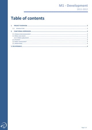                                                                                                                 M1	
  -­‐	
  Development	
  
                                                                                                                                                                                 2011-­‐2012	
  
                                                                                                                                                                                            	
  

  Table	
  of	
  contents	
  
  	
  
  1.	
   PROJECT	
  OVERVIEW	
  ................................................................................................................................................	
  3	
  
         1.1	
   INTRODUCTION	
  ...............................................................................................................................................................	
  3	
  
  2.	
   FUNCTIONAL	
  EXPRESSION	
  .......................................................................................................................................	
  3	
  
         2.1.	
  DINING	
  ROOM	
  MANAGEMENT	
  ...............................................................................................................................................	
  3	
  
         2.2.	
  MENU	
  AND	
  ORDERS	
  ............................................................................................................................................................	
  3	
  
           2.2.1	
  Orders	
  placement	
  ....................................................................................................................................................	
  3	
  
         2.3.	
  PAYMENT	
  .........................................................................................................................................................................	
  4	
  
         2.4.	
  MENU	
  MANAGEMENT	
  .........................................................................................................................................................	
  4	
  
         2.5.	
  MONITORING	
  ....................................................................................................................................................................	
  4	
  
  3.	
  DELIVERABLES	
  .............................................................................................................................................................	
  4	
  
  	
  
	
  




               	
  

                                                                                                                                                                                             Page	
  2	
  /	
  4	
  
 