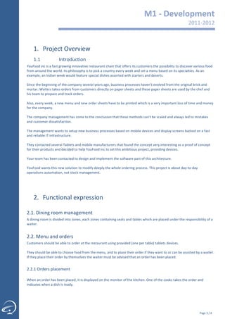                                                                                                                 M1	
  -­‐	
  Development	
  
                                                                                                                                                                              2011-­‐2012	
  
                                                                                                                                                                                         	
  


         1. Project	
  Overview	
  
         1.1                        Introduction	
  	
  
  YouFood	
  inc	
  is	
  a	
  fast	
  growing	
  innovative	
  restaurant	
  chain	
  that	
  offers	
  its	
  customers	
  the	
  possibility	
  to	
  discover	
  various	
  food	
  
  from	
  around	
  the	
  world.	
  Its	
  philosophy	
  is	
  to	
  pick	
  a	
  country	
  every	
  week	
  and	
  set	
  a	
  menu	
  based	
  on	
  its	
  specialties.	
  As	
  an	
  
  example,	
  an	
  Indian	
  week	
  would	
  feature	
  special	
  dishes	
  assorted	
  with	
  starters	
  and	
  deserts.	
  
  	
  
  Since	
  the	
  beginning	
  of	
  the	
  company	
  several	
  years	
  ago,	
  business	
  processes	
  haven’t	
  evolved	
  from	
  the	
  original	
  brick	
  and	
  
  mortar:	
  Waiters	
  takes	
  orders	
  from	
  customers	
  directly	
  on	
  paper	
  sheets	
  and	
  these	
  paper	
  sheets	
  are	
  used	
  by	
  the	
  chef	
  and	
  
  his	
  team	
  to	
  prepare	
  and	
  track	
  orders.	
  
  	
  
  Also,	
  every	
  week,	
  a	
  new	
  menu	
  and	
  new	
  order	
  sheets	
  have	
  to	
  be	
  printed	
  which	
  is	
  a	
  very	
  important	
  loss	
  of	
  time	
  and	
  money	
  
  for	
  the	
  company.	
  
  	
  
  The	
  company	
  management	
  has	
  come	
  to	
  the	
  conclusion	
  that	
  these	
  methods	
  can’t	
  be	
  scaled	
  and	
  always	
  led	
  to	
  mistakes	
  
  and	
  customer	
  dissatisfaction.	
  	
  
  	
  
  The	
  management	
  wants	
  to	
  setup	
  new	
  business	
  processes	
  based	
  on	
  mobile	
  devices	
  and	
  display	
  screens	
  backed	
  on	
  a	
  fast	
  
  and	
  reliable	
  IT	
  infrastructure.	
  
  	
  
  They	
  contacted	
  several	
  Tablets	
  and	
  mobile	
  manufacturers	
  that	
  found	
  the	
  concept	
  very	
  interesting	
  as	
  a	
  proof	
  of	
  concept	
  
  for	
  their	
  products	
  and	
  decided	
  to	
  help	
  YouFood	
  inc	
  to	
  set	
  this	
  ambitious	
  project,	
  providing	
  devices.	
  
  	
  
  Your	
  team	
  has	
  been	
  contacted	
  to	
  design	
  and	
  implement	
  the	
  software	
  part	
  of	
  this	
  architecture.	
  
  	
  
  YouFood	
  wants	
  this	
  new	
  solution	
  to	
  modify	
  deeply	
  the	
  whole	
  ordering	
  process.	
  This	
  project	
  is	
  about	
  day-­‐to-­‐day	
  
  operations	
  automation,	
  not	
  stock	
  management.	
  	
  
  	
  
  	
  



         2. Functional	
  expression	
  
            	
  

  2.1.	
  Dining	
  room	
  management	
  
  A	
  dining	
  room	
  is	
  divided	
  into	
  zones,	
  each	
  zones	
  containing	
  seats	
  and	
  tables	
  which	
  are	
  placed	
  under	
  the	
  responsibility	
  of	
  a	
  
  waiter.	
  
  	
  

  2.2.	
  Menu	
  and	
  orders	
  
  Customers	
  should	
  be	
  able	
  to	
  order	
  at	
  the	
  restaurant	
  using	
  provided	
  (one	
  per	
  table)	
  tablets	
  devices.	
  	
  
  	
  
  They	
  should	
  be	
  able	
  to	
  choose	
  food	
  from	
  the	
  menu,	
  and	
  to	
  place	
  their	
  order	
  if	
  they	
  want	
  to	
  or	
  can	
  be	
  assisted	
  by	
  a	
  waiter.	
  
  If	
  they	
  place	
  their	
  order	
  by	
  themselves	
  the	
  waiter	
  must	
  be	
  advised	
  that	
  an	
  order	
  has	
  been	
  placed.	
  
  	
  

  2.2.1	
  Orders	
  placement	
  
	
  




  	
  
  When	
  an	
  order	
  has	
  been	
  placed,	
  it	
  is	
  displayed	
  on	
  the	
  monitor	
  of	
  the	
  kitchen.	
  One	
  of	
  the	
  cooks	
  takes	
  the	
  order	
  and	
  
  indicates	
  when	
  a	
  dish	
  is	
  ready.	
  	
  
  	
  


            	
  

                                                                                                                                                                                          Page	
  3	
  /	
  4	
  
 