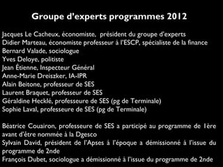 Groupe d’experts programmes 2012
Jacques Le Cacheux, économiste, président du groupe d’experts
Didier Marteau, économiste professeur à l’ESCP, spécialiste de la finance
Bernard Valade, sociologue
Yves Deloye, politiste
Jean Étienne, Inspecteur Général
Anne-Marie Dreiszker, IA-IPR
Alain Beitone, professeur de SES
Laurent Braquet, professeur de SES
Géraldine Hecklé, professeure de SES (pg de Terminale)
Sophie Laval, professeure de SES (pg de Terminale)
Béatrice Couairon, professeure de SES a participé au programme de 1ère
avant d’être nommée à la Dgesco
Sylvain David, président de l’Apses à l’époque a démissionné à l’issue du
programme de 2nde
François Dubet, sociologue a démissionné à l’issue du programme de 2nde
 