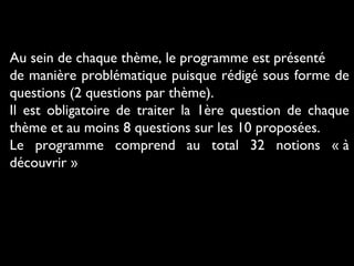 Au sein de chaque thème, le programme est présenté
de manière problématique puisque rédigé sous forme de
questions (2 questions par thème).
Il est obligatoire de traiter la 1ère question de chaque
thème et au moins 8 questions sur les 10 proposées.
Le programme comprend au total 32 notions « à
découvrir »
 