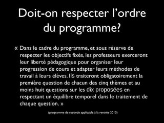 « Dans le cadre du programme, et sous réserve de
respecter les objectifs fixés, les professeurs exerceront
leur liberté pédagogique pour organiser leur
progression de cours et adapter leurs méthodes de
travail à leurs élèves. Ils traiteront obligatoirement la
première question de chacun des cinq thèmes et au
moins huit questions sur les dix proposées en
respectant un équilibre temporel dans le traitement de
chaque question. »
(programme de seconde applicable à la rentrée 2010)
Doit-on respecter l’ordre
du programme?
 