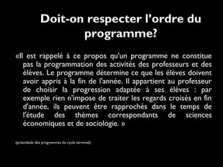 Doit-on respecter l’ordre du
programme?
«Il est rappelé à ce propos qu'un programme ne constitue
pas la programmation des activités des professeurs et des
élèves. Le programme détermine ce que les élèves doivent
avoir appris à la fin de l'année. Il appartient au professeur
de choisir la progression adaptée à ses élèves : par
exemple rien n'impose de traiter les regards croisés en fin
d'année, ils peuvent être rapprochés dans le temps de
l'étude des thèmes correspondants de sciences
économiques et de sociologie. » 
(préambule des programmes du cycle terminal)
 