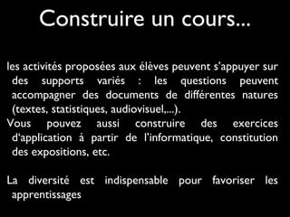Construire un cours...
les activités proposées aux élèves peuvent s’appuyer sur
des supports variés : les questions peuvent
accompagner des documents de différentes natures
(textes, statistiques, audiovisuel,...).
Vous pouvez aussi construire des exercices
d‘application à partir de l’informatique, constitution
des expositions, etc.
La diversité est indispensable pour favoriser les
apprentissages
 