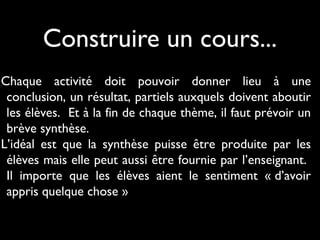 Construire un cours...
Chaque activité doit pouvoir donner lieu à une
conclusion, un résultat, partiels auxquels doivent aboutir
les élèves. Et à la fin de chaque thème, il faut prévoir un
brève synthèse.
L’idéal est que la synthèse puisse être produite par les
élèves mais elle peut aussi être fournie par l’enseignant.
Il importe que les élèves aient le sentiment « d’avoir
appris quelque chose »
 