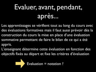 Evaluer, avant, pendant,
après...
Les apprentissages se vérifient tout au long du cours avec
des évaluations formatives mais il faut aussi prévoir dès la
construction du cours la mise en place d’une évaluation
sommative permettant de faire le bilan de ce qui a été
appris.
L’enseignant détermine cette évaluation en fonction des
objectifs fixés au départ et fixe les critères d’évaluation
Evaluation = notation ?
 