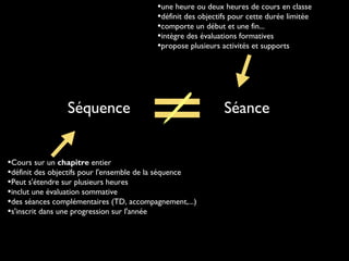 Séquence Séance
•Cours sur un chapitre entier
•définit des objectifs pour l'ensemble de la séquence
•Peut s'étendre sur plusieurs heures
•inclut une évaluation sommative
•des séances complémentaires (TD, accompagnement,...)
•s'inscrit dans une progression sur l'année
•une heure ou deux heures de cours en classe
•définit des objectifs pour cette durée limitée
•comporte un début et une fin...
•intègre des évaluations formatives
•propose plusieurs activités et supports
 