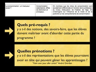 Quels pré-requis ?
y a t-il des notions, des savoirs-faire, que les élèves
doivent maîtriser avant d'aborder cette partie du
programme ?
Quelles prénotions ?
y a t-il des représentations que les élèves pourraient
avoir en tête qui peuvent gêner les apprentissages ?
“Faire avec pour aller contre” André Giordan
 