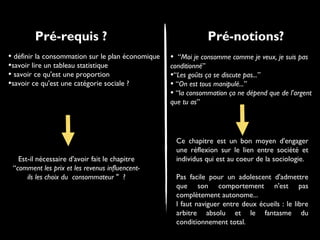 Pré-requis ?
• définir la consommation sur le plan économique
•savoir lire un tableau statistique
• savoir ce qu'est une proportion
•savoir ce qu'est une catégorie sociale ?
Est-il nécessaire d'avoir fait le chapitre
“comment les prix et les revenus influencent-
ils les choix du consommateur " ?
Pré-notions?
• “Moi je consomme comme je veux, je suis pas
conditionné”
•“Les goûts ça se discute pas...”
• “On est tous manipulé...”
• “la consommation ça ne dépend que de l'argent
que tu as”
Ce chapitre est un bon moyen d'engager
une réflexion sur le lien entre société et
individus qui est au coeur de la sociologie.
Pas facile pour un adolescent d'admettre
que son comportement n'est pas
complètement autonome...
l faut naviguer entre deux écueils : le libre
arbitre absolu et le fantasme du
conditionnement total.
 