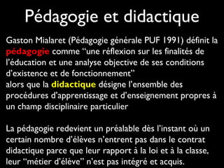 Pédagogie et didactique
Gaston Mialaret (Pédagogie générale PUF 1991) définit la
pédagogie comme “une réflexion sur les finalités de
l’éducation et une analyse objective de ses conditions
d’existence et de fonctionnement”
alors que la didactique désigne l’ensemble des
procédures d’apprentissage et d’enseignement propres à
un champ disciplinaire particulier
La pédagogie redevient un préalable dès l’instant où un
certain nombre d’élèves n’entrent pas dans le contrat
didactique parce que leur rapport à la loi et à la classe,
leur “métier d’élève” n’est pas intégré et acquis.
 