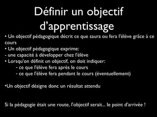Définir un objectif
d’apprentissage
• Un objectif pédagogique décrit ce que saura ou fera l'élève grâce à ce
cours
• Un objectif pédagogique exprime: 
- une capacité à développer chez l'élève
• Lorsqu'on définit un objectif, on doit indiquer: 
- ce que l'élève fera après le cours
- ce que l'élève fera pendant le cours (éventuellement)
•Un objectif désigne donc un résultat attendu
Si la pédagogie était une route, l'objectif serait... le point d'arrivée !
 
 