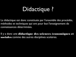 Didactique ?
• .
La didactique est donc constituée par l'ensemble des procédés,
méthodes et techniques qui ont pour but l'enseignement de
connaissances déterminées.
Il y a donc une didactique des sciences économiques et
sociales comme des autres disciplines scolaires.
 