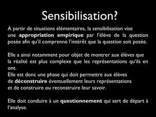 Sensibilisation?
A partir de situations élémentaires, la sensibilisation vise
une appropriation empirique par l’élève de la question
posée afin qu’il comprenne l’intérêt que la question soit posée.
Elle a ainsi notamment pour objet de montrer aux élèves que
la réalité est plus complexe que les représentations qu’ils en
ont.
Elle est donc une phase qui doit permettre aux élèves
de déconstruire éventuellement leurs représentations
et de construire ou reconstruire leur savoir.
Elle doit conduire à un questionnement qui sert de départ à
l’analyse.
 