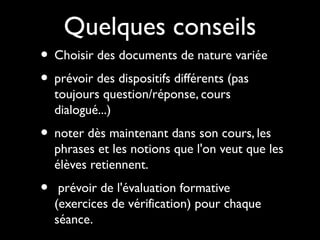 Quelques conseils
• Choisir des documents de nature variée
• prévoir des dispositifs différents (pas
toujours question/réponse, cours
dialogué...)
• noter dès maintenant dans son cours, les
phrases et les notions que l'on veut que les
élèves retiennent.
• prévoir de l'évaluation formative
(exercices de vérification) pour chaque
séance.
 