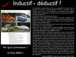 Inductif - déductif ?
La distinction concerne tout ce qui est perceptible du dehors dans la
personne et dans son entourage. Bornons nous à la considérer dans le
costume. Pour cela, il est nécessaire de commencer par quelques
considérations très générales sur les fonctions du costume dans l'humanité.
Pourquoi s'habille-t-on ?
Le vêtement humain a des fonctions diverses.
Hygiénique, il nous défend contre la rigueur des saisons, remplaçant chez
l'homme le pelage et le plumage dont la nature a pourvu les autres animaux.
Pudique, il se rattache à l'institution du mariage : c'est une précaution de la
jalousie contre des désirs illicites.
Esthétique, il fait valoir la beauté ou bien il est lui-même une beauté ; il sert
aussi à voiler ou à corriger la laideur.
Distinctif, il est le signe extérieur, aisément saisissable, des fonctions, des
rangs et des classes. Il efface des inégalités individuelles ; il crée ou consacre
et manifeste des égalités et des inégalités sociales.
De ces quatre fonctions, la première est peut-être la plus utile, mais elle fut
toujours et est encore aujourd'hui traitée comme la moins importante et
subordonnée aux trois autres, même chez les civilisés. C'est, en tout cas, la
dernière en date. L'homme ne s'est pas vêtu pour avoir chaud ; tardivement,
il a utilisé pour se préserver du froid de l’hiver et aussi des ardeurs de l’été
des accessoires qu'il avait d'abord ajoutés à sa personne pour de tout autres
fins. Bien avant de s'envelopper d'une robe et d'un manteau, il s'est orné de
colliers, de bracelets et de bagues ; il s'est logé des pierres ; des métaux, des
coquilles ; des os, des bois précieux dans le lobe de l'oreille, la cloison du
nez, la lèvre. Il s'est peint la peau : le tatouage n'est pas un vêtement chaud.
Les peaux d'animaux furent l'exhibition des dépouilles qu'un habile chasseur
était fier de montrer, avant que l'arrivée de la période glacière en fit une
nécessité. Les étoffes elles-mêmes furent des engins de pêche et de chasse,
puis des insignes et des trophées, plus tard seulement des défenses contre
les intempéries.
Edmond GOBLOT, La barrière et le niveau, 1925, éd. PUF.
Par quoi commencer ?
un faux débat ?
Rappel !
 