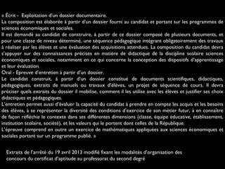« Écrit - Exploitation d’un dossier documentaire.
La composition est élaborée à partir d’un dossier fourni au candidat et portant sur les programmes de
sciences économiques et sociales.
Il est demandé au candidat de construire, à partir de ce dossier composé de plusieurs documents, et
pour une classe de niveau déterminé, une séquence pédagogique intégrant obligatoirement des travaux
à réaliser par les élèves et une évaluation des acquisitions attendues. La composition du candidat devra
s’appuyer sur des connaissances précises en matière de didactique de la discipline scolaire sciences
économiques et sociales, notamment en ce qui concerne la conception des dispositifs d’apprentissage
et leur évaluation.
Oral - Epreuve d’entretien à partir d’un dossier.
Le candidat construit, à partir d’un dossier constitué de documents scientifiques, didactiques,
pédagogiques, extraits de manuels ou travaux d’élèves, un projet de séquence de cours. Il devra
préciser quels extraits du dossier il mobilise, comment il les utilise avec les élèves et justifier ses choix
didactiques et pédagogiques.
L’entretien permet aussi d’évaluer la capacité du candidat à prendre en compte les acquis et les besoins
des élèves, à se représenter la diversité des conditions d’exercice de son métier futur, à en connaître
de façon réfléchie le contexte dans ses différentes dimensions (classe, équipe éducative, établissement,
institution scolaire, société), et les valeurs qui le portent dont celles de la République.
L’épreuve comprend en outre un exercice de mathématiques appliquées aux sciences économiques et
sociales portant sur un programme publié. »
Extraits de l’arrêté du 19 avril 2013 modifié fixant les modalités d’organisation des
concours du certificat d’aptitude au professorat du second degré 
 
