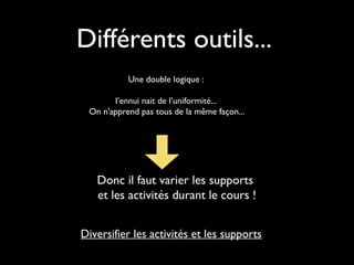Différents outils...
Une double logique :
l’ennui nait de l’uniformité...
On n'apprend pas tous de la même façon...
Donc il faut varier les supports
et les activités durant le cours !
Diversifier les activités et les supports
 