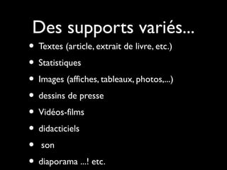 Des supports variés...
• Textes (article, extrait de livre, etc.)
• Statistiques
• Images (affiches, tableaux, photos,...)
• dessins de presse
• Vidéos-films
• didacticiels
• son
• diaporama ...! etc.
 