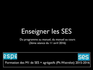 Enseigner les SES
Du programme au manuel, du manuel au cours
(3ème séance du 11 avril 2016)
Formation des M1 de SES + agrégatifs (Ph.Watrelot) 2015-2016
 