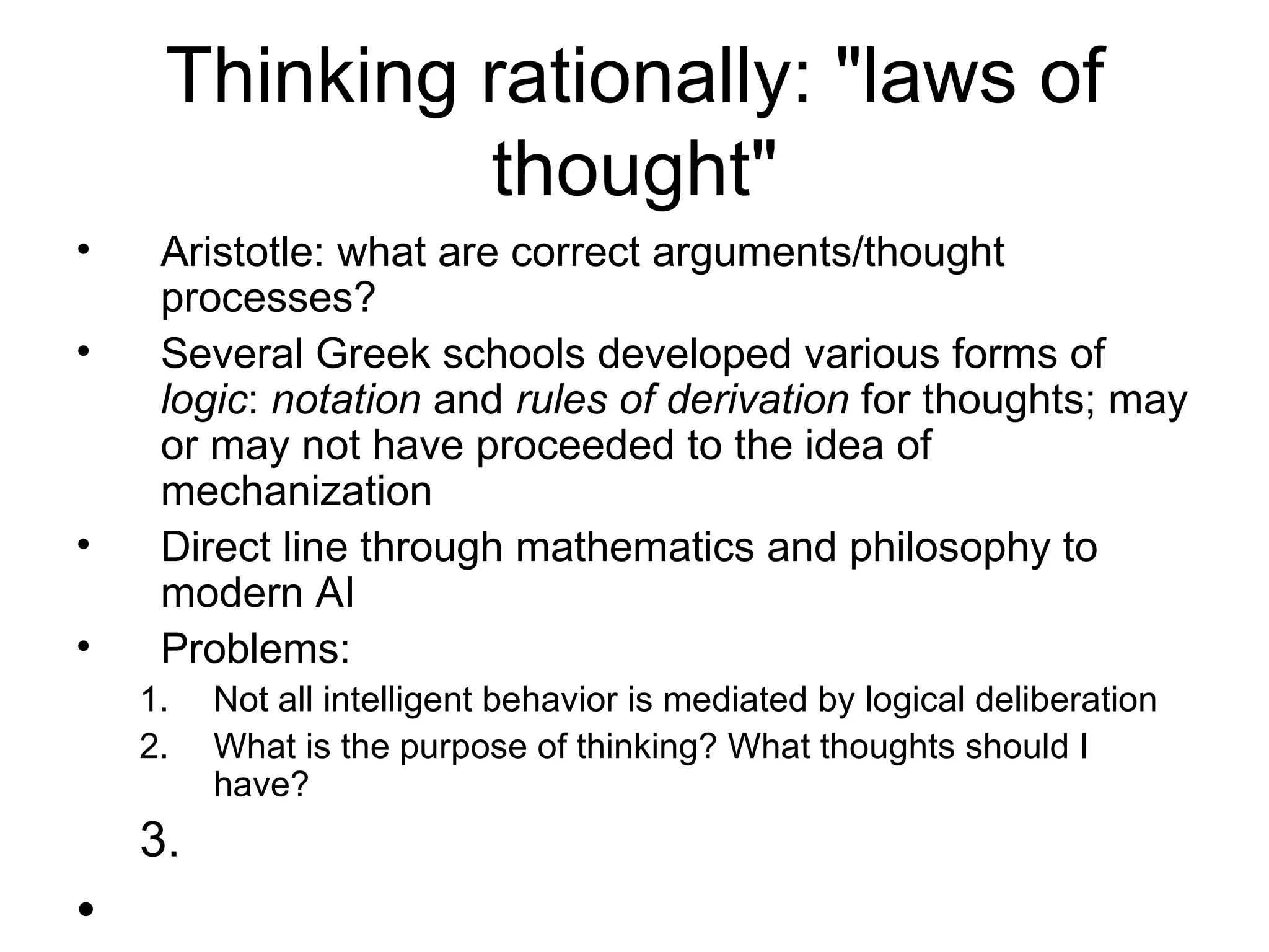Thinking rationally: &quot;laws of thought&quot; Aristotle: what are correct arguments/thought processes? Several Greek schools developed various forms of  logic :  notation  and  rules of derivation  for thoughts; may or may not have proceeded to the idea of mechanization Direct line through mathematics and philosophy to modern AI Problems:  Not all intelligent behavior is mediated by logical deliberation What is the purpose of thinking? What thoughts should I have? 