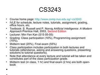 CS3243 Course home page:  http://www.comp.nus.edu.sg/~cs3243   IVLE for schedule, lecture notes, tutorials, assignment, grading, office hours, etc. Textbook: S. Russell and P. Norvig  Artificial Intelligence: A Modern Approach  Prentice Hall, 2003,  Second Edition Lecturer: Min-Yen Kan (S15 05-05) Grading: Class participation (10%), Programming assignment (15%),  Midterm test (20%), Final exam (55%)  Class participation includes participation in both lectures and tutorials (attendance, asking and answering questions, presenting solutions to tutorial questions).  Note that attendance at every lecture and tutorial will be taken and constitutes part of the class participation grade. Midterm test (in class, 1 hr) and final exam (2 hrs) are both open-book 