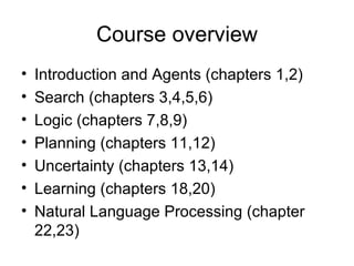 Course overview Introduction and Agents (chapters 1,2) Search (chapters 3,4,5,6) Logic (chapters 7,8,9) Planning (chapters 11,12) Uncertainty (chapters 13,14) Learning (chapters 18,20) Natural Language Processing (chapter 22,23) 