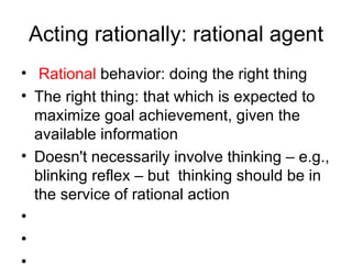 Acting rationally: rational agent Rational  behavior: doing the right thing The right thing: that which is expected to maximize goal achievement, given the available information Doesn't necessarily involve thinking – e.g., blinking reflex – but  thinking should be in the service of rational action 