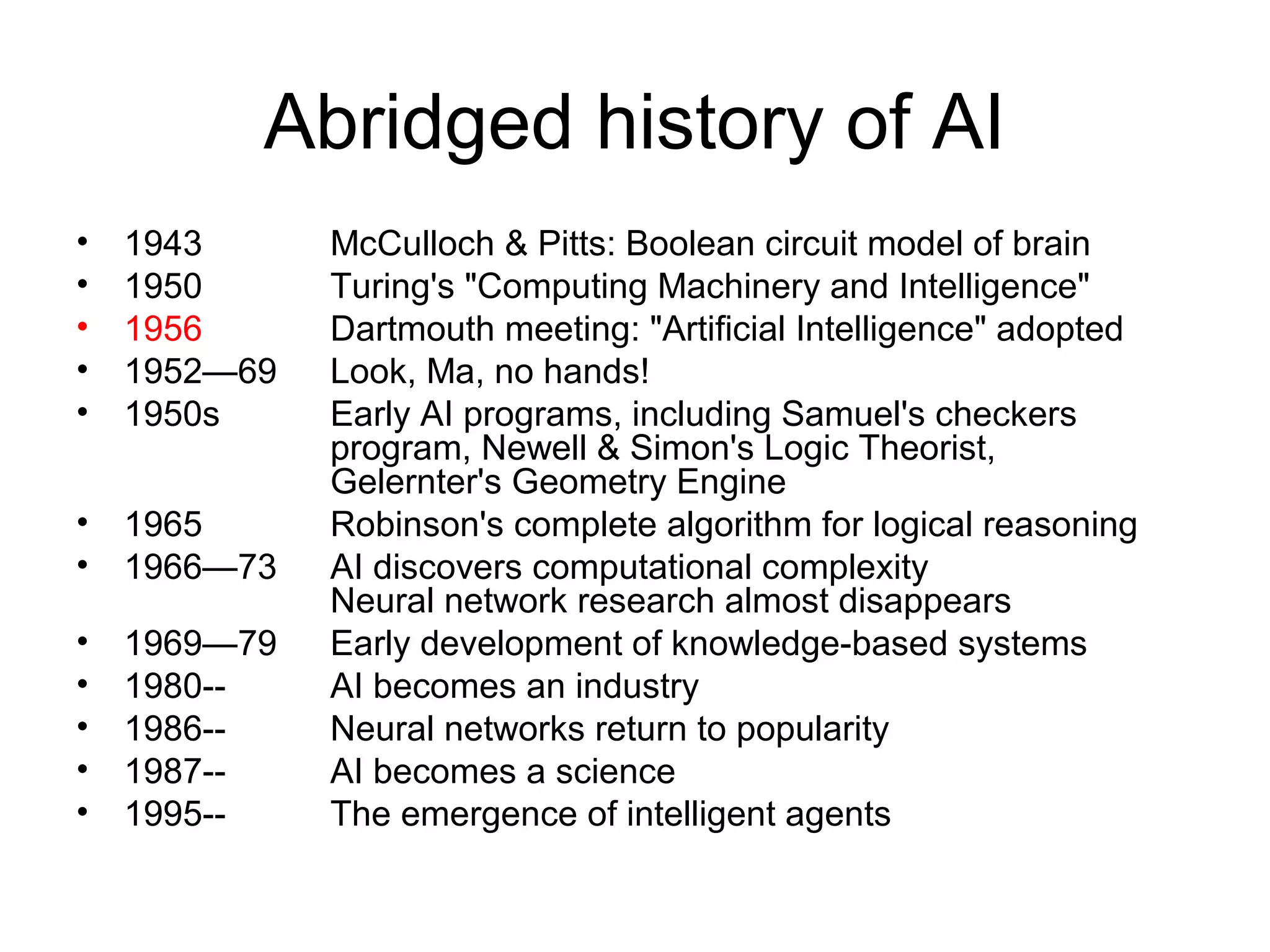 Abridged history of AI
• 1943 McCulloch & Pitts: Boolean circuit model of brain
• 1950 Turing's "Computing Machinery and Intelligence"
• 1956 Dartmouth meeting: "Artificial Intelligence" adopted
• 1952—69 Look, Ma, no hands!
• 1950s Early AI programs, including Samuel's checkers
program, Newell & Simon's Logic Theorist,
Gelernter's Geometry Engine
• 1965 Robinson's complete algorithm for logical reasoning
• 1966—73 AI discovers computational complexity
Neural network research almost disappears
• 1969—79 Early development of knowledge-based systems
• 1980-- AI becomes an industry
• 1986-- Neural networks return to popularity
• 1987-- AI becomes a science
• 1995-- The emergence of intelligent agents
 