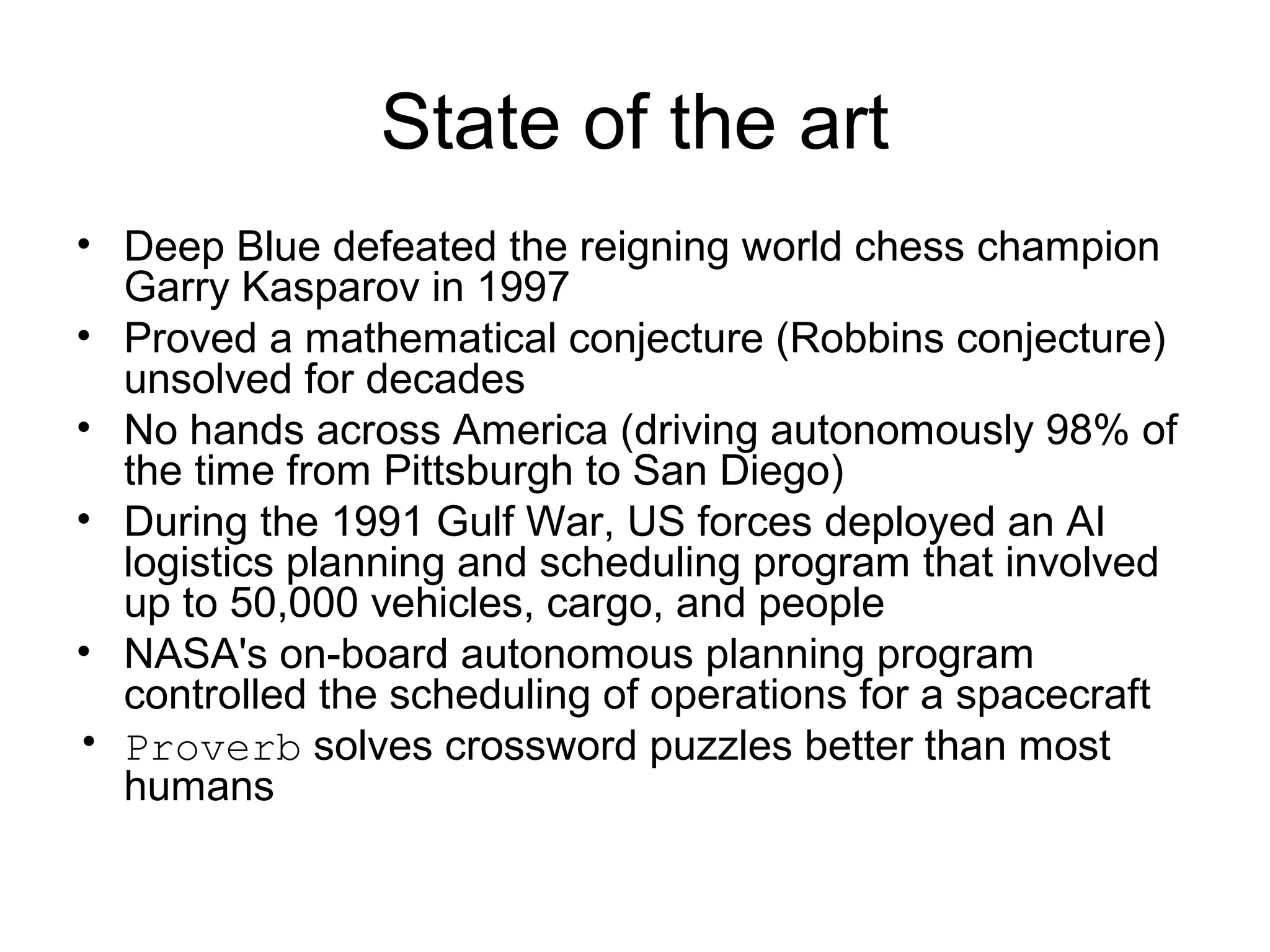 State of the art
• Deep Blue defeated the reigning world chess champion
Garry Kasparov in 1997
• Proved a mathematical conjecture (Robbins conjecture)
unsolved for decades
• No hands across America (driving autonomously 98% of
the time from Pittsburgh to San Diego)
• During the 1991 Gulf War, US forces deployed an AI
logistics planning and scheduling program that involved
up to 50,000 vehicles, cargo, and people
• NASA's on-board autonomous planning program
controlled the scheduling of operations for a spacecraft
• Proverb solves crossword puzzles better than most
humans
 