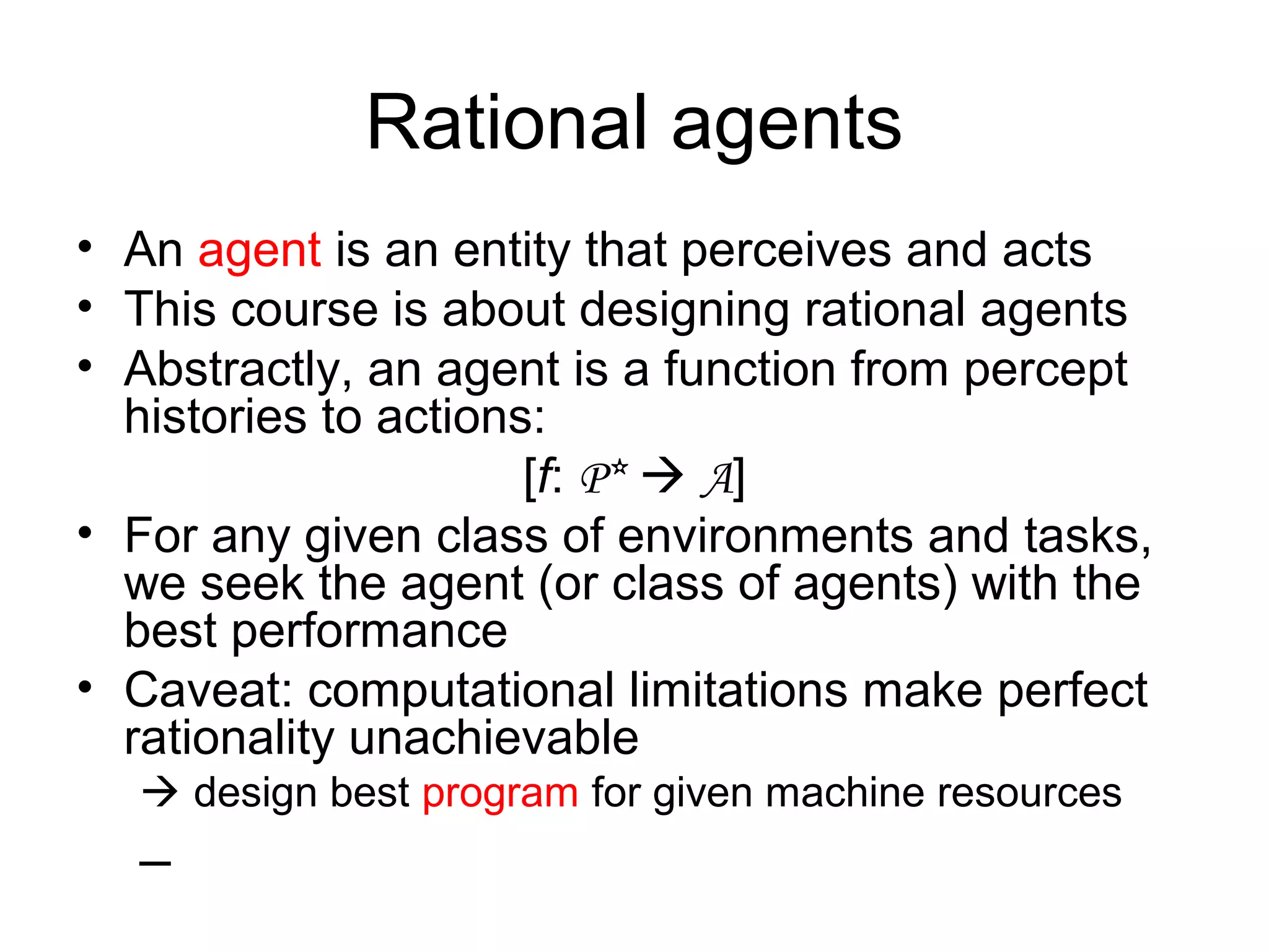 Rational agents
• An agent is an entity that perceives and acts
• This course is about designing rational agents
• Abstractly, an agent is a function from percept
histories to actions:
[f: P*  A]
• For any given class of environments and tasks,
we seek the agent (or class of agents) with the
best performance
• Caveat: computational limitations make perfect
rationality unachievable
 design best program for given machine resources
–
 