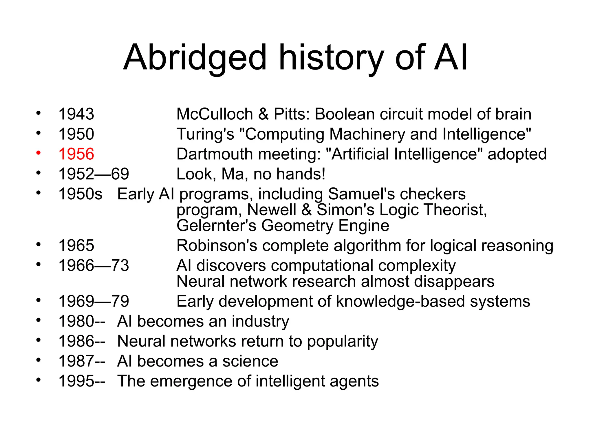 Abridged history of AI
• 1943 McCulloch & Pitts: Boolean circuit model of brain
• 1950 Turing's "Computing Machinery and Intelligence"
• 1956 Dartmouth meeting: "Artificial Intelligence" adopted
• 1952—69 Look, Ma, no hands!
• 1950s Early AI programs, including Samuel's checkers
program, Newell & Simon's Logic Theorist,
Gelernter's Geometry Engine
• 1965 Robinson's complete algorithm for logical reasoning
• 1966—73 AI discovers computational complexity
Neural network research almost disappears
• 1969—79 Early development of knowledge-based systems
• 1980-- AI becomes an industry
• 1986-- Neural networks return to popularity
• 1987-- AI becomes a science
• 1995-- The emergence of intelligent agents
 