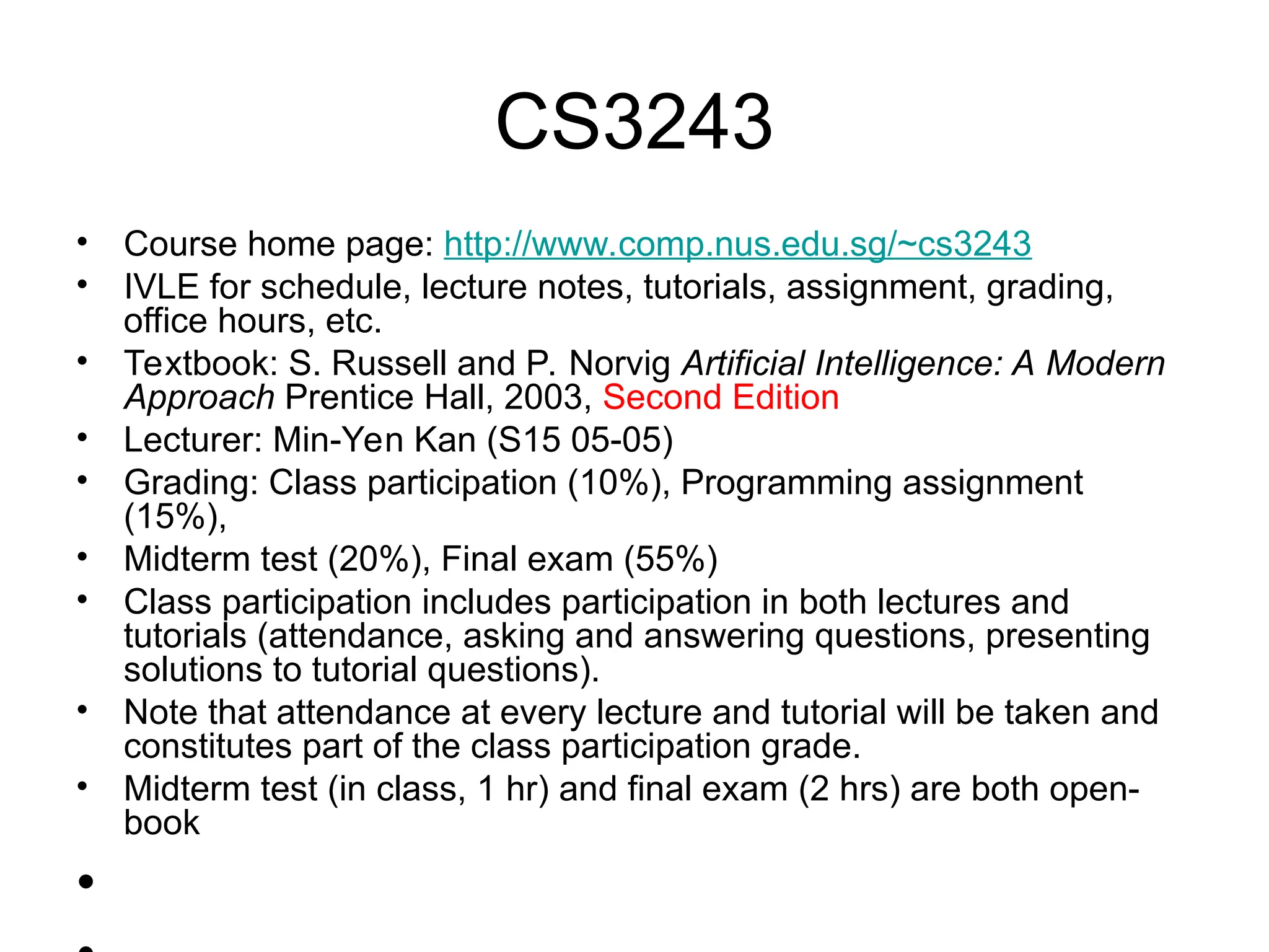 CS3243
• Course home page: http://www.comp.nus.edu.sg/~cs3243
• IVLE for schedule, lecture notes, tutorials, assignment, grading,
office hours, etc.
• Textbook: S. Russell and P. Norvig Artificial Intelligence: A Modern
Approach Prentice Hall, 2003, Second Edition
• Lecturer: Min-Yen Kan (S15 05-05)
• Grading: Class participation (10%), Programming assignment
(15%),
• Midterm test (20%), Final exam (55%)
• Class participation includes participation in both lectures and
tutorials (attendance, asking and answering questions, presenting
solutions to tutorial questions).
• Note that attendance at every lecture and tutorial will be taken and
constitutes part of the class participation grade.
• Midterm test (in class, 1 hr) and final exam (2 hrs) are both open-
book
•
 