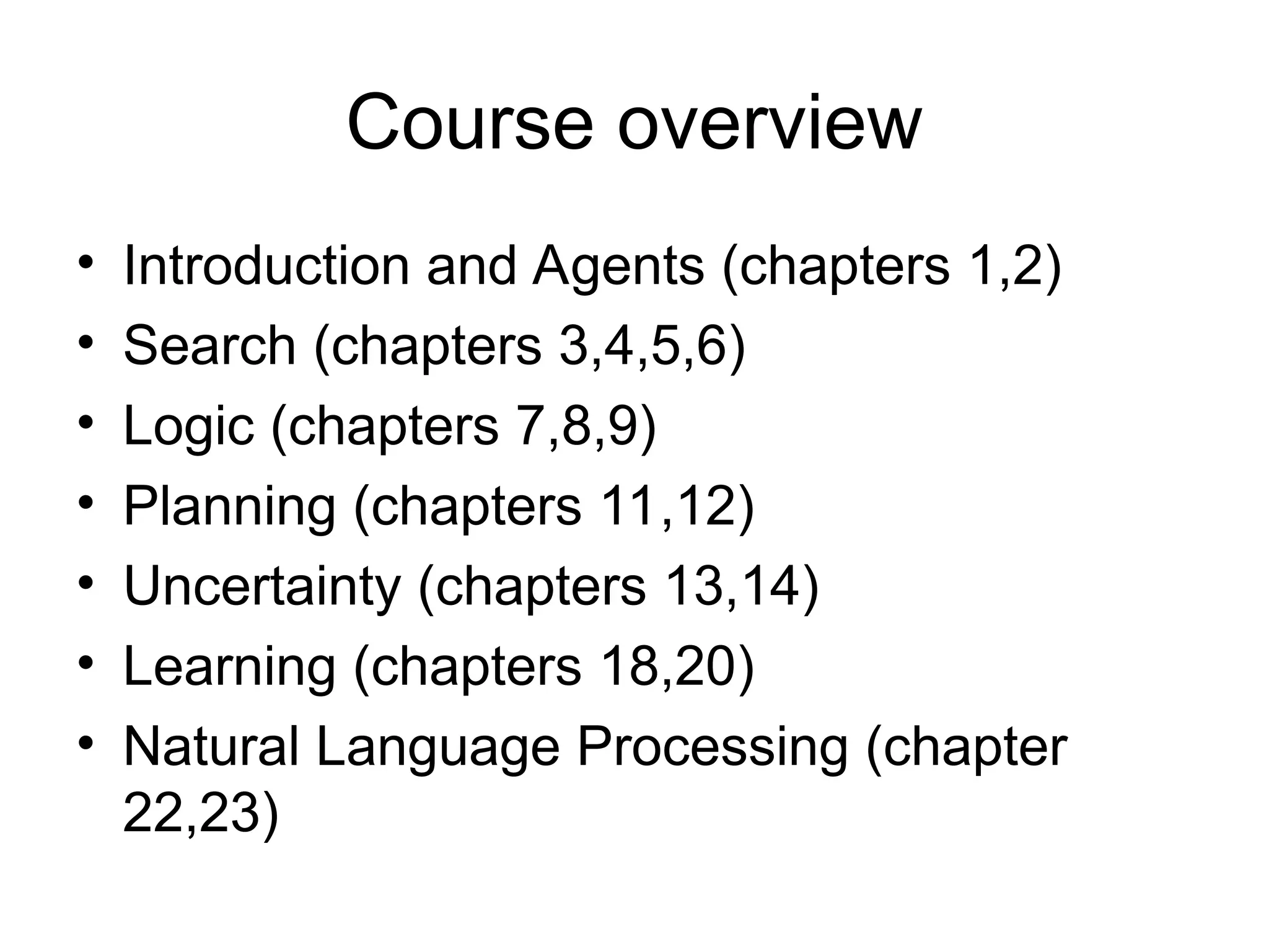 Course overview
• Introduction and Agents (chapters 1,2)
• Search (chapters 3,4,5,6)
• Logic (chapters 7,8,9)
• Planning (chapters 11,12)
• Uncertainty (chapters 13,14)
• Learning (chapters 18,20)
• Natural Language Processing (chapter
22,23)
 