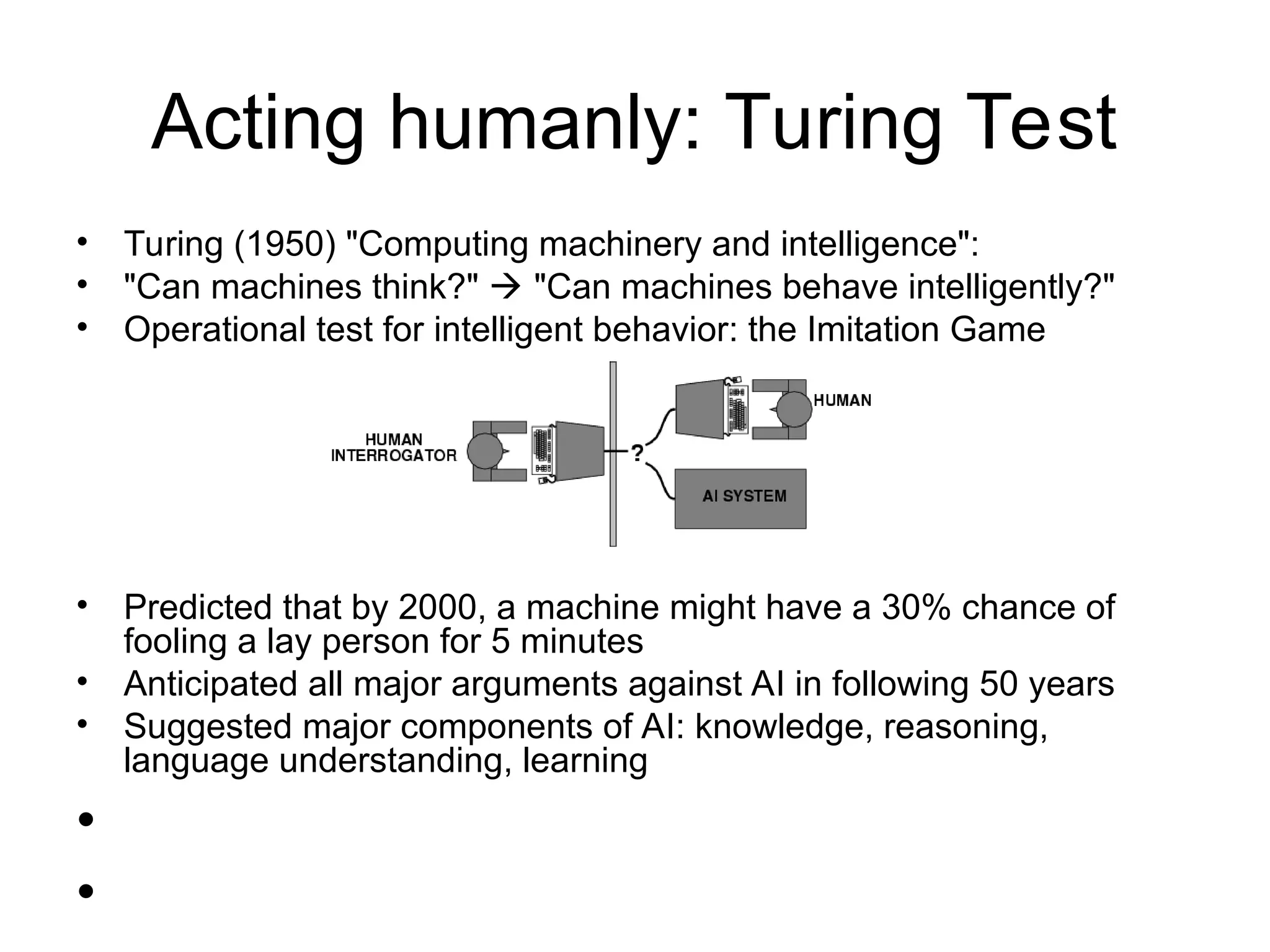Acting humanly: Turing Test
• Turing (1950) "Computing machinery and intelligence":
• "Can machines think?"  "Can machines behave intelligently?"
• Operational test for intelligent behavior: the Imitation Game
• Predicted that by 2000, a machine might have a 30% chance of
fooling a lay person for 5 minutes
• Anticipated all major arguments against AI in following 50 years
• Suggested major components of AI: knowledge, reasoning,
language understanding, learning
•
•
 