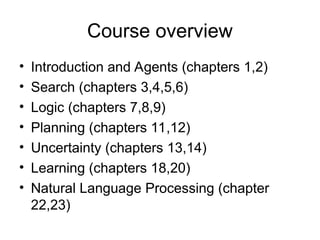 Course overview
• Introduction and Agents (chapters 1,2)
• Search (chapters 3,4,5,6)
• Logic (chapters 7,8,9)
• Planning (chapters 11,12)
• Uncertainty (chapters 13,14)
• Learning (chapters 18,20)
• Natural Language Processing (chapter
22,23)
 