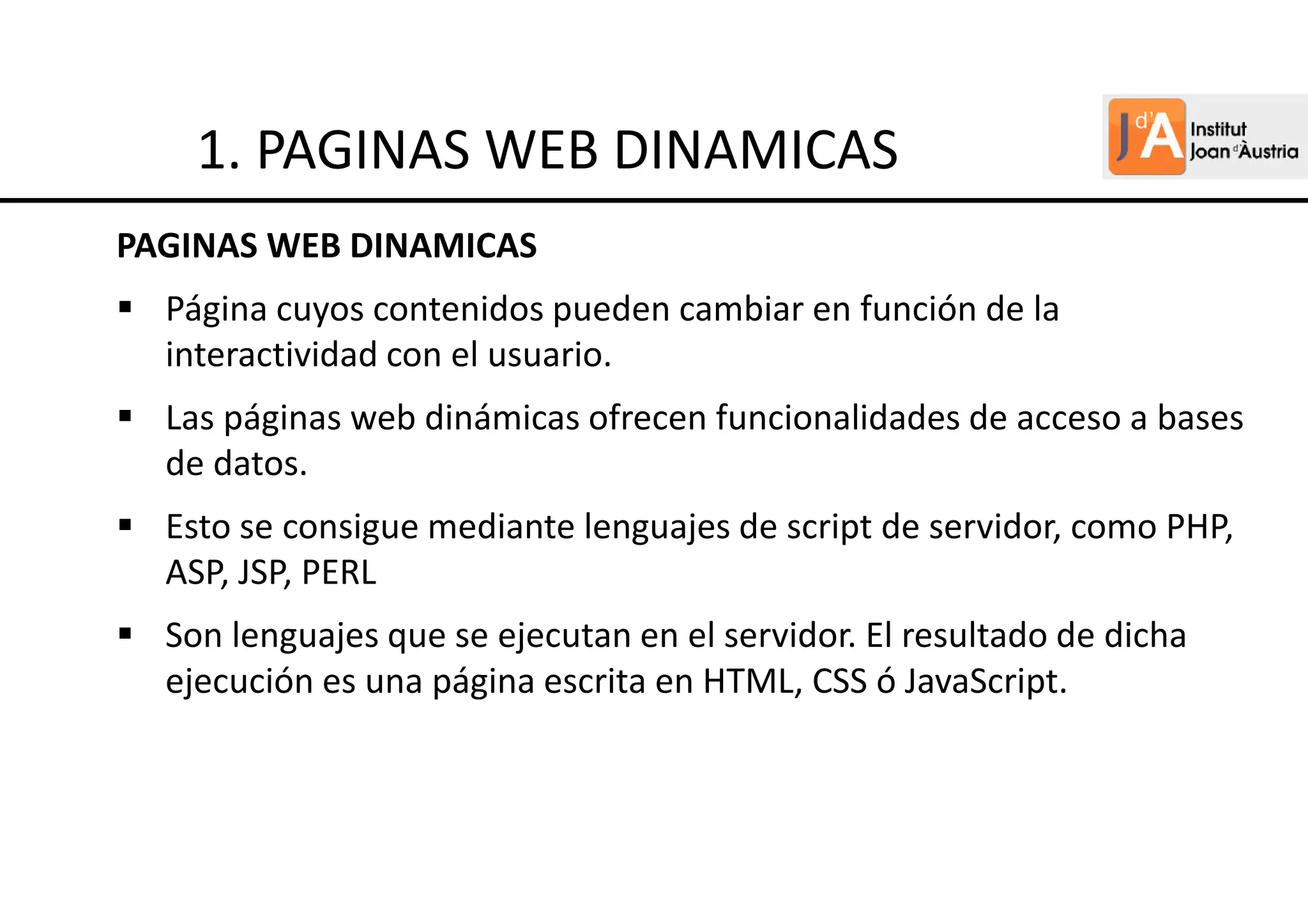PAGINAS WEB DINAMICAS
Página cuyos contenidos pueden cambiar en función de la
interactividad con el usuario.
Las páginas web dinámicas ofrecen funcionalidades de acceso a bases
de datos.
Esto se consigue mediante lenguajes de script de servidor, como PHP,
ASP, JSP, PERL
Son lenguajes que se ejecutan en el servidor. El resultado de dicha
ejecución es una página escrita en HTML, CSS ó JavaScript.
1. PAGINAS WEB DINAMICAS
 