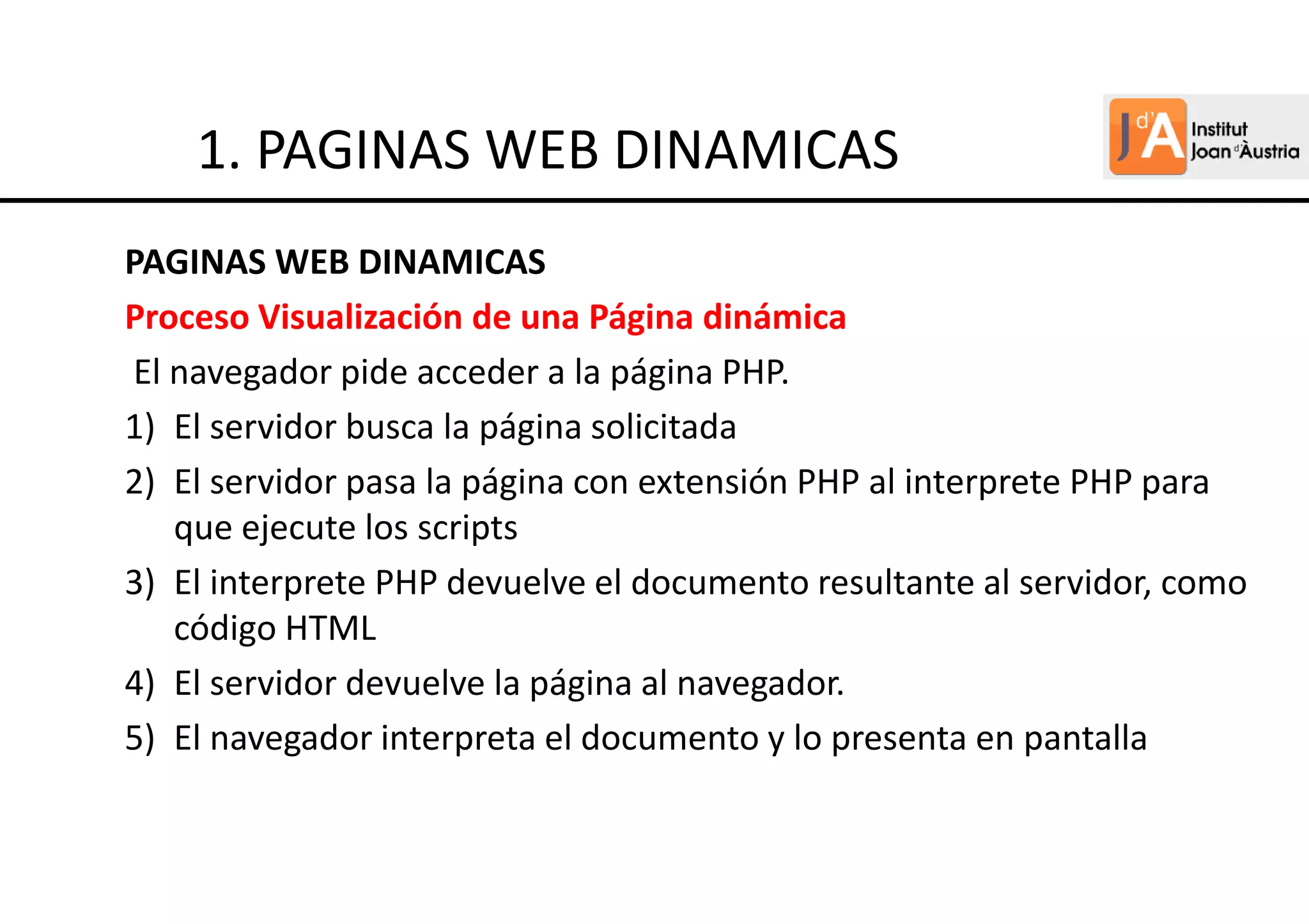 PAGINAS WEB DINAMICAS
Proceso Visualización de una Página dinámica
El navegador pide acceder a la página PHP.
1) El servidor busca la página solicitada
2) El servidor pasa la página con extensión PHP al interprete PHP para
que ejecute los scripts
3) El interprete PHP devuelve el documento resultante al servidor, como
código HTML
4) El servidor devuelve la página al navegador.
5) El navegador interpreta el documento y lo presenta en pantalla
1. PAGINAS WEB DINAMICAS
 