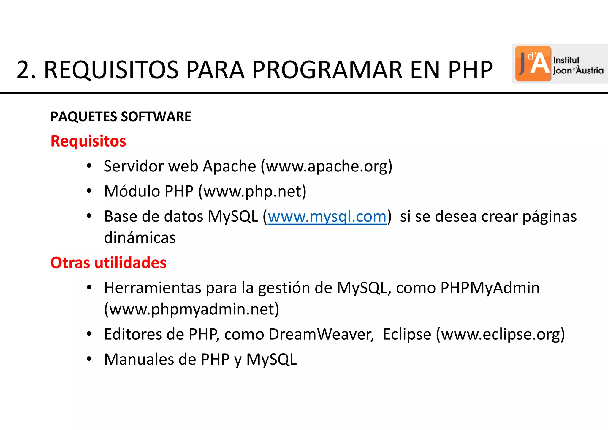 Requisitos
• Servidor web Apache (www.apache.org)
• Módulo PHP (www.php.net)
• Base de datos MySQL (www.mysql.com) si se desea crear páginas
dinámicas
Otras utilidades
• Herramientas para la gestión de MySQL, como PHPMyAdmin
(www.phpmyadmin.net)
• Editores de PHP, como DreamWeaver, Eclipse (www.eclipse.org)
• Manuales de PHP y MySQL
PAQUETES SOFTWARE
2. REQUISITOS PARA PROGRAMAR EN PHP
 