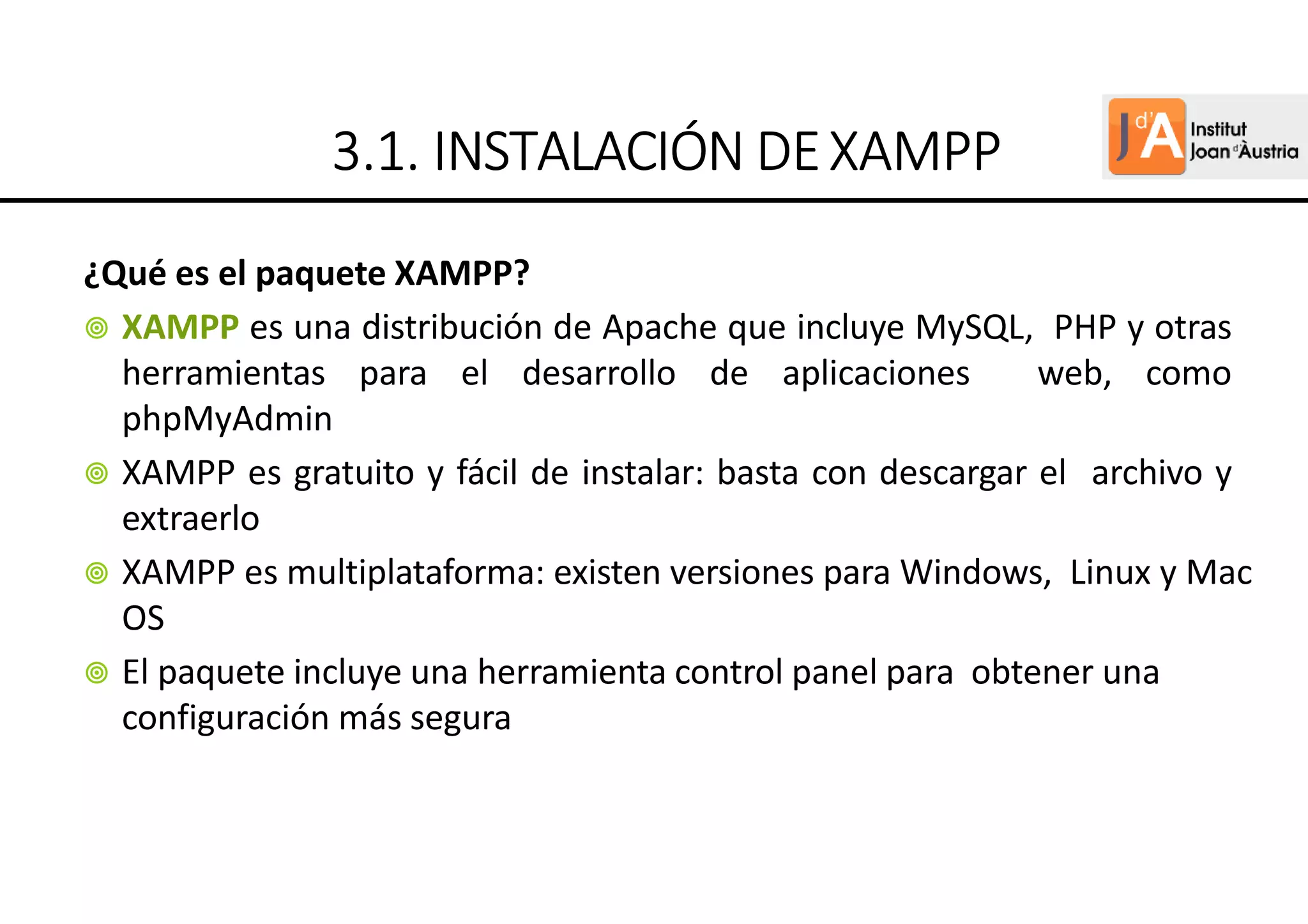 ¿Qué es el paquete XAMPP?
XAMPP es una distribución de Apache que incluye MySQL, PHP y otras
herramientas para el desarrollo de aplicaciones web, como
phpMyAdmin
XAMPP es gratuito y fácil de instalar: basta con descargar el archivo y
extraerlo
XAMPP es multiplataforma: existen versiones para Windows, Linux y Mac
OS
El paquete incluye una herramienta control panel para obtener una
configuración más segura
3
3
3
3.
.
.
.1.
1.
1.
1. INSTALACIÓN
INSTALACIÓN
INSTALACIÓN
INSTALACIÓN DE
DE
DE
DEXAMPP
XAMPP
XAMPP
XAMPP
 