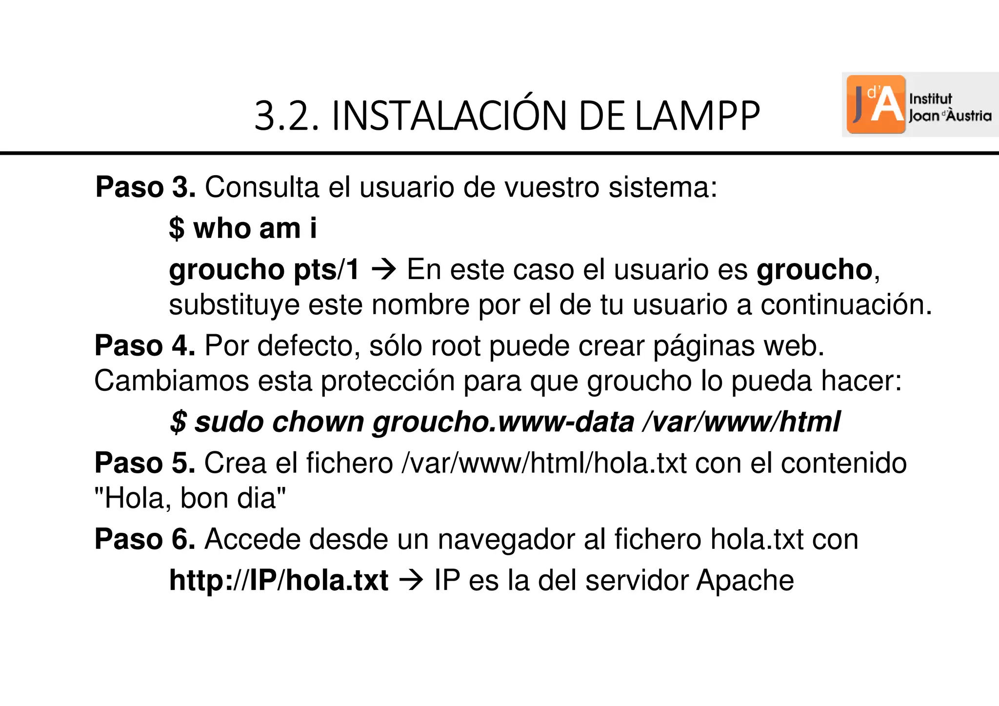 Paso 3. Consulta el usuario de vuestro sistema:
$ who am i
groucho pts/1 En este caso el usuario es groucho,
substituye este nombre por el de tu usuario a continuación.
Paso 4. Por defecto, sólo root puede crear páginas web.
Cambiamos esta protección para que groucho lo pueda hacer:
$ sudo chown groucho.www-data /var/www/html
Paso 5. Crea el fichero /var/www/html/hola.txt con el contenido
"Hola, bon dia"
Paso 6. Accede desde un navegador al fichero hola.txt con
http://IP/hola.txt IP es la del servidor Apache
3
3
3
3.
.
.
.2
2
2
2.
.
.
. INSTALACIÓN
INSTALACIÓN
INSTALACIÓN
INSTALACIÓN DE
DE
DE
DEL
L
L
LAMPP
AMPP
AMPP
AMPP
 