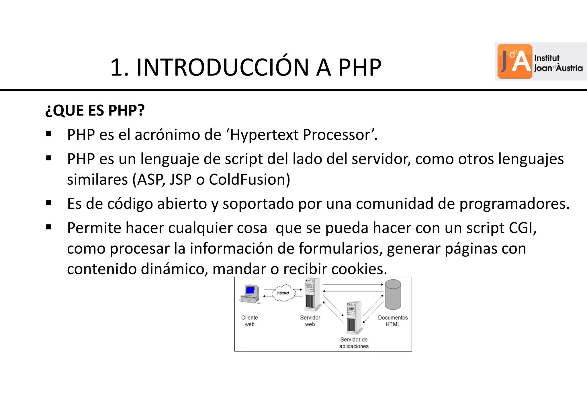 ¿QUE ES PHP?
PHP es el acrónimo de ‘Hypertext Processor’.
PHP es un lenguaje de script del lado del servidor, como otros lenguajes
similares (ASP, JSP o ColdFusion)
Es de código abierto y soportado por una comunidad de programadores.
Permite hacer cualquier cosa que se pueda hacer con un script CGI,
como procesar la información de formularios, generar páginas con
contenido dinámico, mandar o recibir cookies.
1. INTRODUCCIÓN A PHP
 