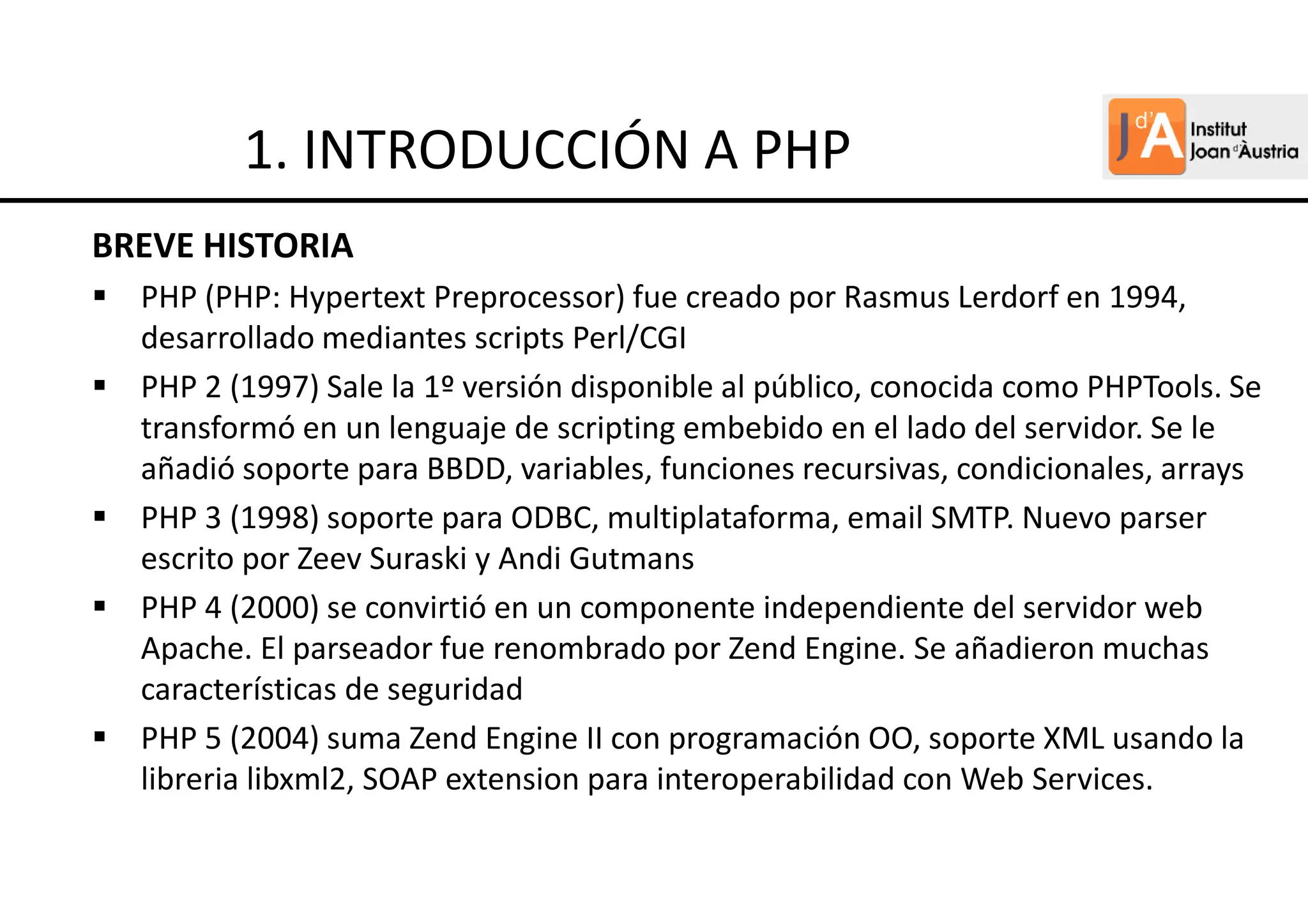 BREVE HISTORIA
PHP (PHP: Hypertext Preprocessor) fue creado por Rasmus Lerdorf en 1994,
desarrollado mediantes scripts Perl/CGI
PHP 2 (1997) Sale la 1º versión disponible al público, conocida como PHPTools. Se
transformó en un lenguaje de scripting embebido en el lado del servidor. Se le
añadió soporte para BBDD, variables, funciones recursivas, condicionales, arrays
PHP 3 (1998) soporte para ODBC, multiplataforma, email SMTP. Nuevo parser
escrito por Zeev Suraski y Andi Gutmans
PHP 4 (2000) se convirtió en un componente independiente del servidor web
Apache. El parseador fue renombrado por Zend Engine. Se añadieron muchas
características de seguridad
PHP 5 (2004) suma Zend Engine II con programación OO, soporte XML usando la
libreria libxml2, SOAP extension para interoperabilidad con Web Services.
1. INTRODUCCIÓN A PHP
 