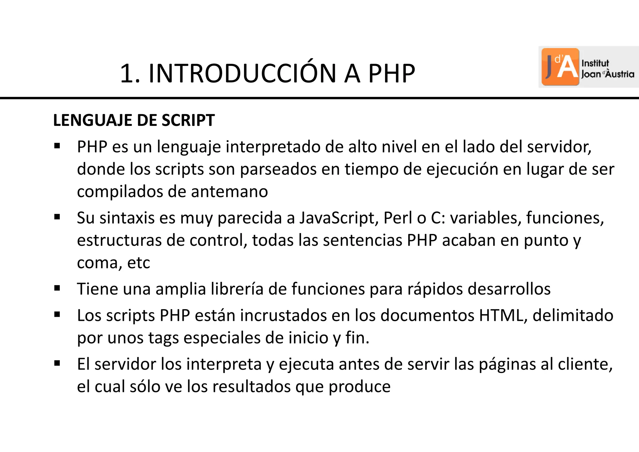 LENGUAJE DE SCRIPT
PHP es un lenguaje interpretado de alto nivel en el lado del servidor,
donde los scripts son parseados en tiempo de ejecución en lugar de ser
compilados de antemano
Su sintaxis es muy parecida a JavaScript, Perl o C: variables, funciones,
estructuras de control, todas las sentencias PHP acaban en punto y
coma, etc
Tiene una amplia librería de funciones para rápidos desarrollos
Los scripts PHP están incrustados en los documentos HTML, delimitado
por unos tags especiales de inicio y fin.
El servidor los interpreta y ejecuta antes de servir las páginas al cliente,
el cual sólo ve los resultados que produce
1. INTRODUCCIÓN A PHP
 