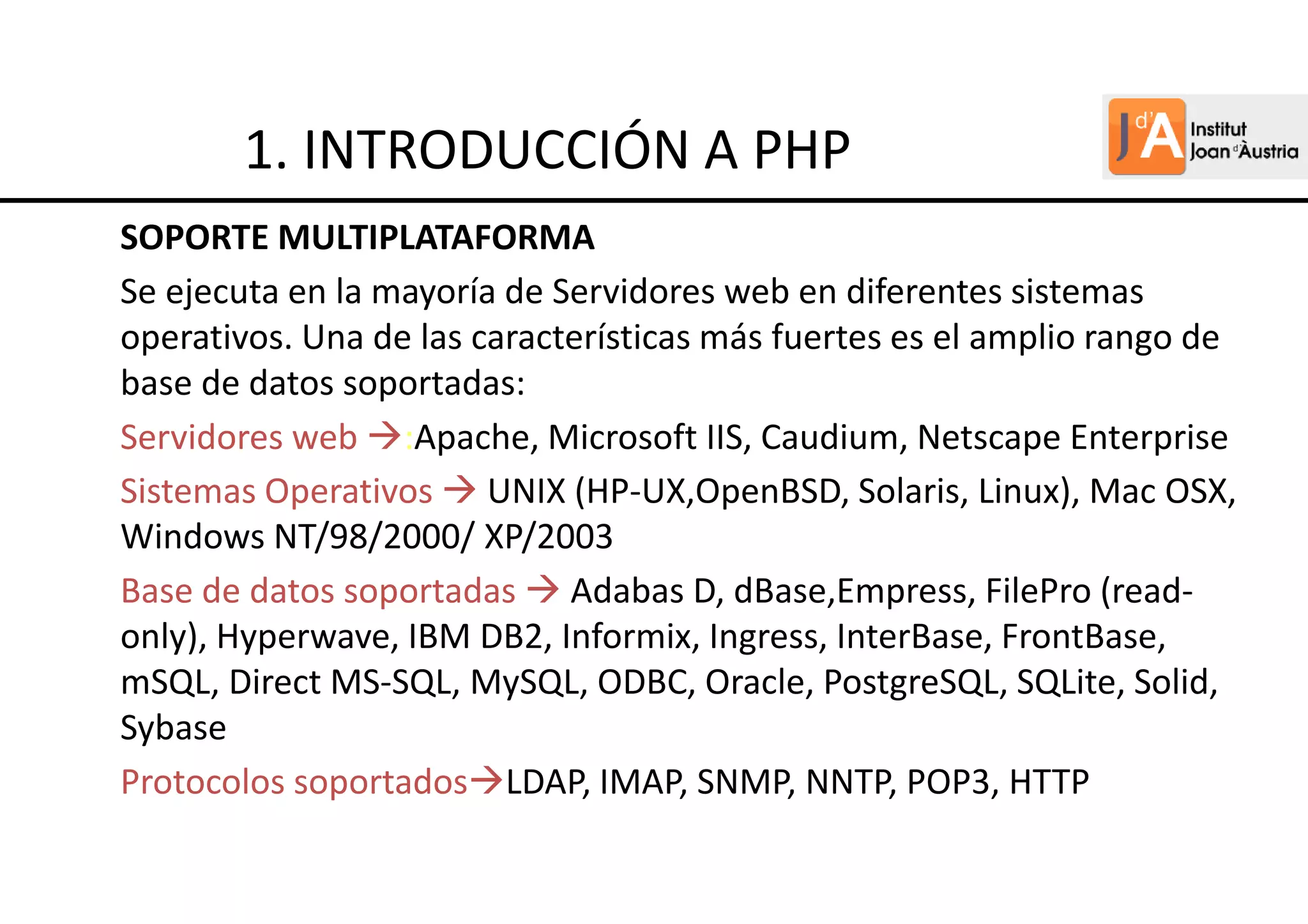 SOPORTE MULTIPLATAFORMA
Se ejecuta en la mayoría de Servidores web en diferentes sistemas
operativos. Una de las características más fuertes es el amplio rango de
base de datos soportadas:
Servidores web :Apache, Microsoft IIS, Caudium, Netscape Enterprise
Sistemas Operativos UNIX (HP-UX,OpenBSD, Solaris, Linux), Mac OSX,
Windows NT/98/2000/ XP/2003
Base de datos soportadas Adabas D, dBase,Empress, FilePro (read-
only), Hyperwave, IBM DB2, Informix, Ingress, InterBase, FrontBase,
mSQL, Direct MS-SQL, MySQL, ODBC, Oracle, PostgreSQL, SQLite, Solid,
Sybase
Protocolos soportados LDAP, IMAP, SNMP, NNTP, POP3, HTTP
1. INTRODUCCIÓN A PHP
 