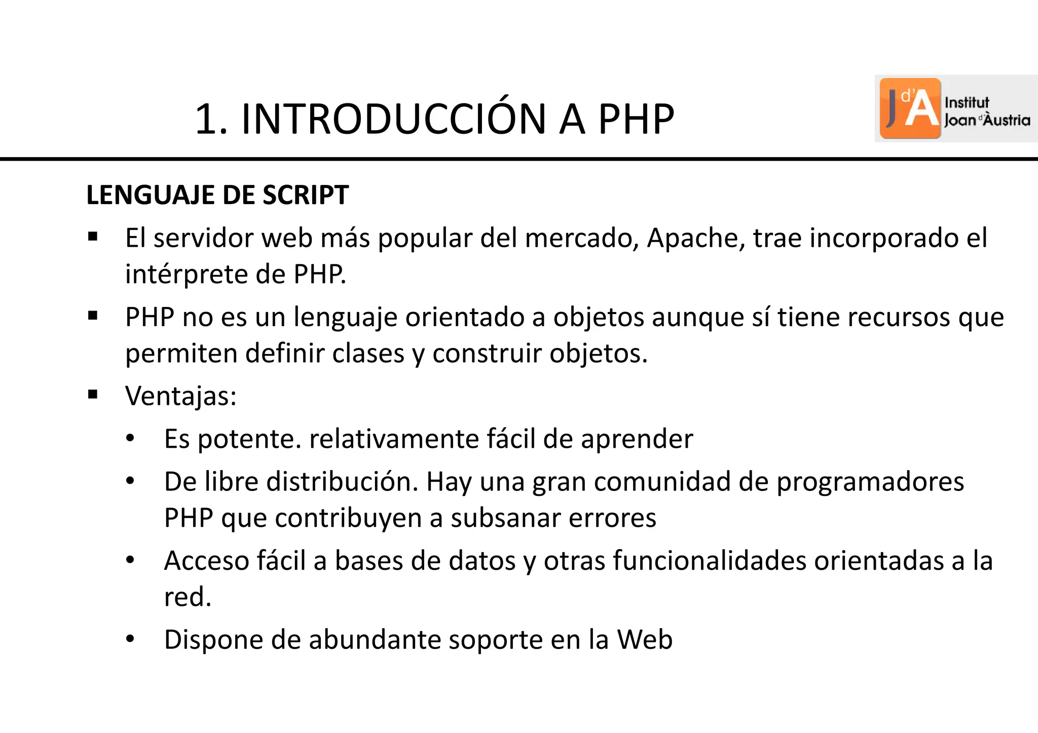 LENGUAJE DE SCRIPT
El servidor web más popular del mercado, Apache, trae incorporado el
intérprete de PHP.
PHP no es un lenguaje orientado a objetos aunque sí tiene recursos que
permiten definir clases y construir objetos.
Ventajas:
• Es potente. relativamente fácil de aprender
• De libre distribución. Hay una gran comunidad de programadores
PHP que contribuyen a subsanar errores
• Acceso fácil a bases de datos y otras funcionalidades orientadas a la
red.
• Dispone de abundante soporte en la Web
1. INTRODUCCIÓN A PHP
 