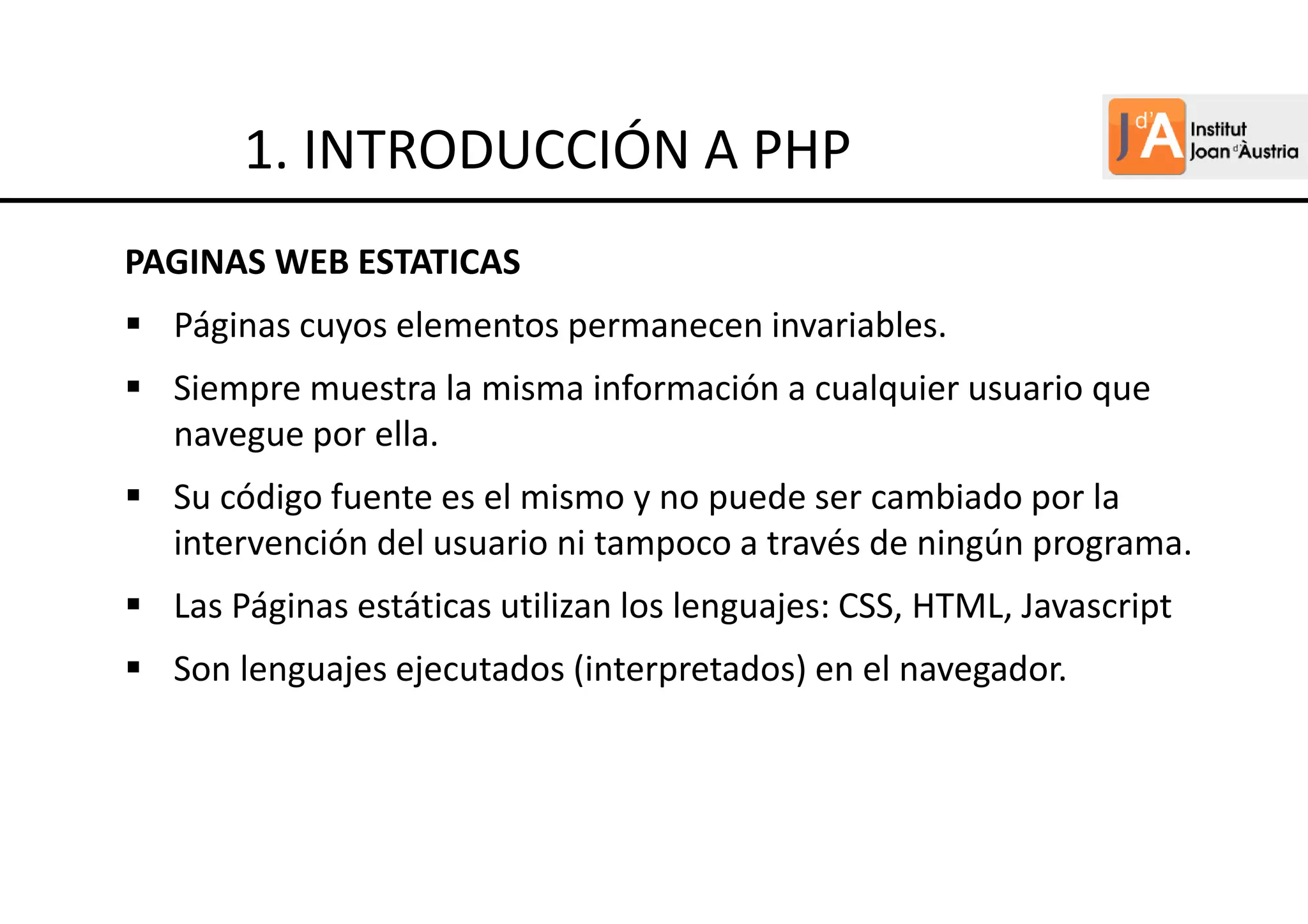PAGINAS WEB ESTATICAS
Páginas cuyos elementos permanecen invariables.
Siempre muestra la misma información a cualquier usuario que
navegue por ella.
Su código fuente es el mismo y no puede ser cambiado por la
intervención del usuario ni tampoco a través de ningún programa.
Las Páginas estáticas utilizan los lenguajes: CSS, HTML, Javascript
Son lenguajes ejecutados (interpretados) en el navegador.
1. INTRODUCCIÓN A PHP
 