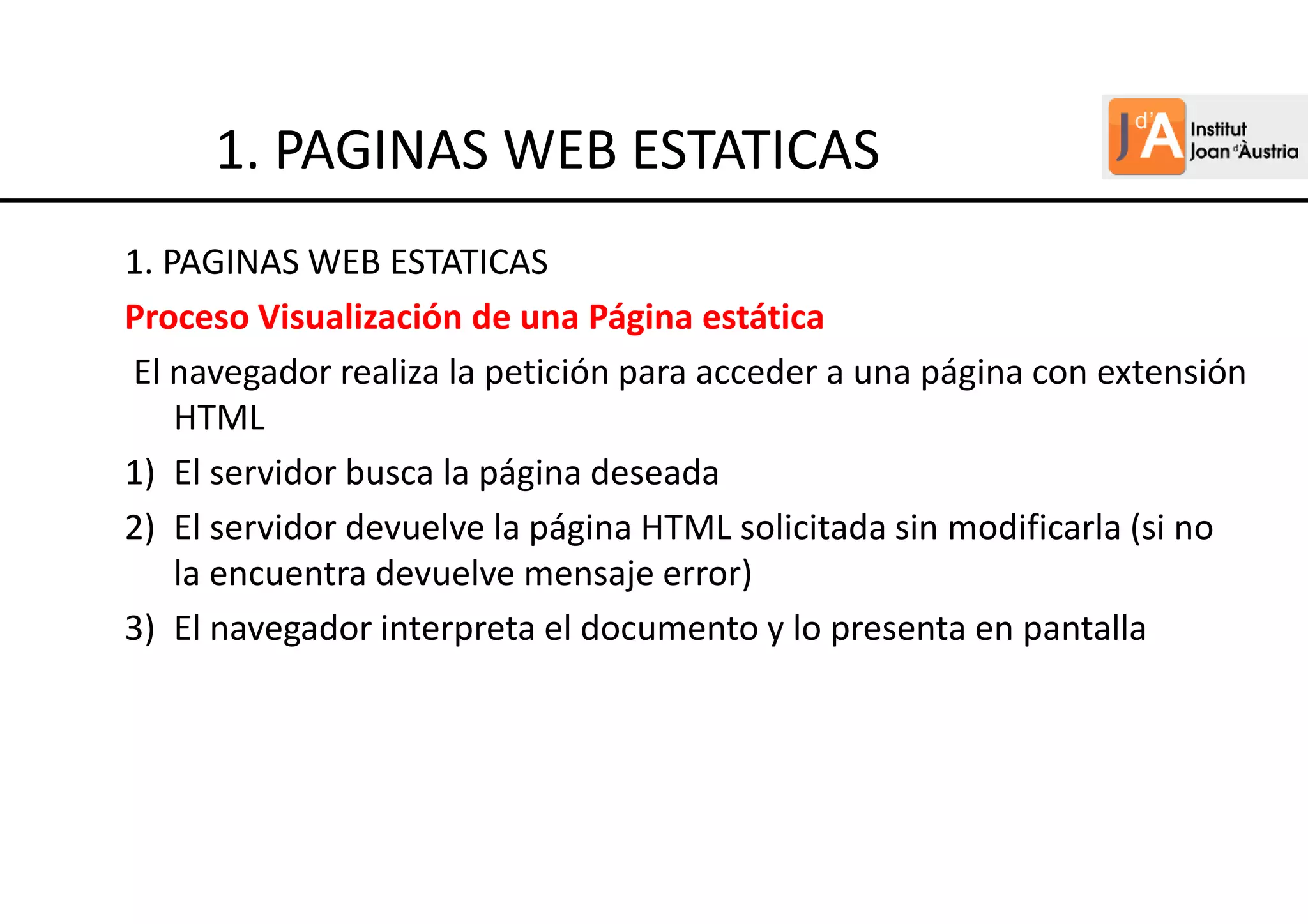 1. PAGINAS WEB ESTATICAS
Proceso Visualización de una Página estática
El navegador realiza la petición para acceder a una página con extensión
HTML
1) El servidor busca la página deseada
2) El servidor devuelve la página HTML solicitada sin modificarla (si no
la encuentra devuelve mensaje error)
3) El navegador interpreta el documento y lo presenta en pantalla
1. PAGINAS WEB ESTATICAS
 