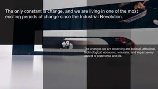 The only constant is change, and we are living in one of the most
exciting periods of change since the Industrial Revolution.
The changes we are observing are societal, attitudinal,
technological, economic, industrial, and impact every
aspect of commerce and life..
 