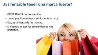 ¿Es rentable tener una marca fuerte?
• PREFERENCIA del consumidor.
• ...y no precisamente por ser los más baratos.
• Esa, es la fuerza de las marcas.
• El negocio es que los consumidores nos
prefieran.
 